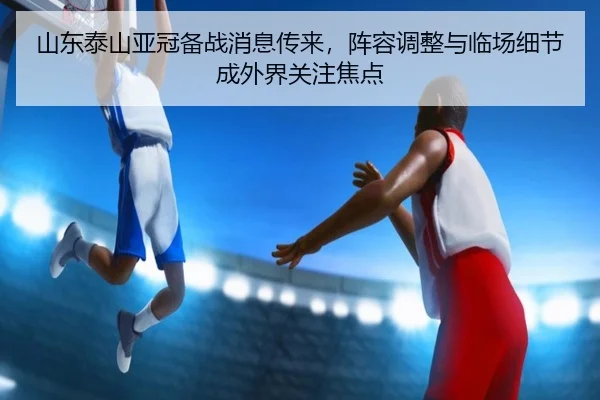 山东泰山亚冠备战消息传来，阵容调整与临场细节成外界关注焦点