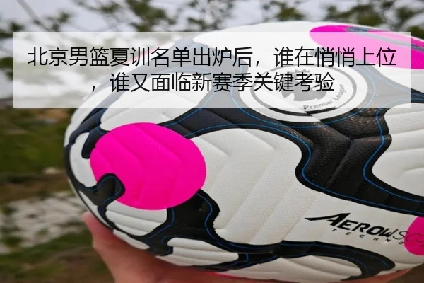 北京男篮夏训名单出炉后，谁在悄悄上位，谁又面临新赛季关键考验